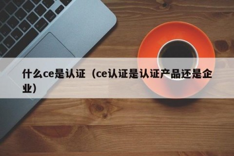 什么ce是认证（ce认证是认证产品还是企业）