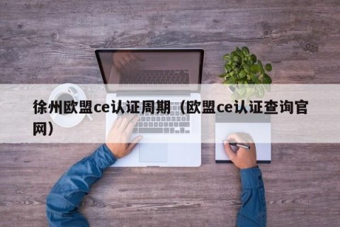 徐州欧盟ce认证周期（欧盟ce认证查询官网）