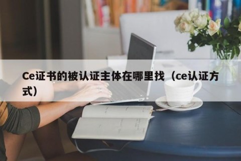 Ce证书的被认证主体在哪里找（ce认证方式）