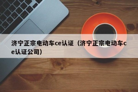 济宁正宗电动车ce认证（济宁正宗电动车ce认证公司）