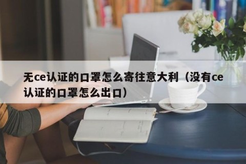 无ce认证的口罩怎么寄往意大利（没有ce认证的口罩怎么出口）