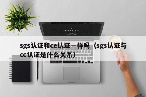 sgs认证和ce认证一样吗（sgs认证与ce认证是什么关系）