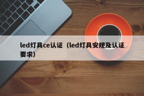 led灯具ce认证（led灯具安规及认证要求）