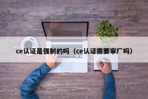 ce认证是强制的吗（ce认证需要审厂吗）