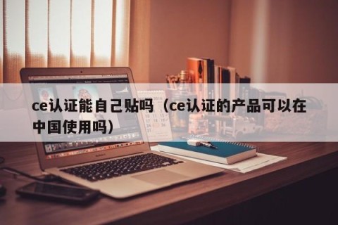 ce认证能自己贴吗（ce认证的产品可以在中国使用吗）