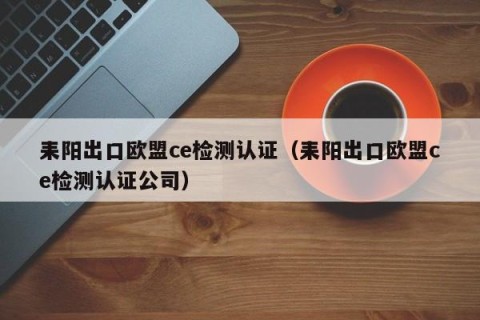 耒阳出口欧盟ce检测认证（耒阳出口欧盟ce检测认证公司）