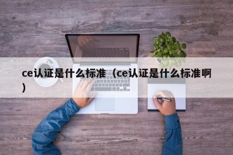 ce认证是什么标准（ce认证是什么标准啊）