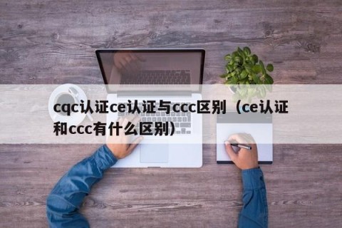 cqc认证ce认证与ccc区别（ce认证和ccc有什么区别）