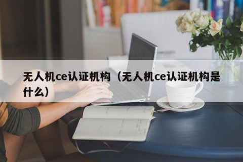 无人机ce认证机构（无人机ce认证机构是什么）