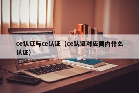 ce认证与ce认证（ce认证对应国内什么认证）