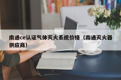 南通ce认证气体灭火系统价格（南通灭火器供应商）