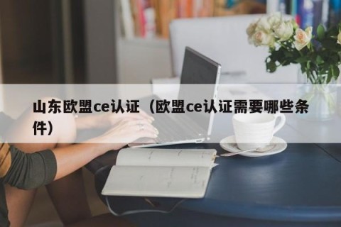 山东欧盟ce认证（欧盟ce认证需要哪些条件）