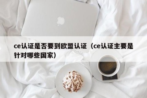 ce认证是否要到欧盟认证（ce认证主要是针对哪些国家）