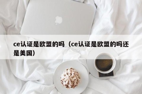 ce认证是欧盟的吗（ce认证是欧盟的吗还是美国）