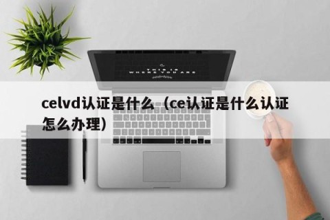 celvd认证是什么（ce认证是什么认证怎么办理）