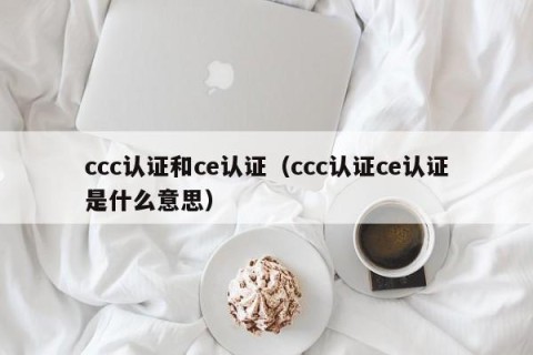 ccc认证和ce认证（ccc认证ce认证是什么意思）