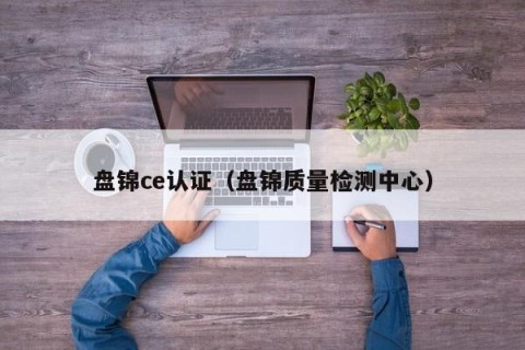 盘锦ce认证（盘锦质量检测中心）