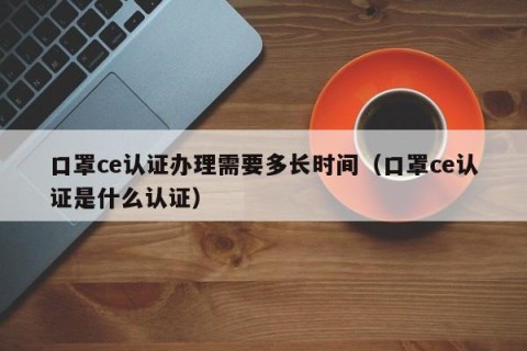 口罩ce认证办理需要多长时间（口罩ce认证是什么认证）