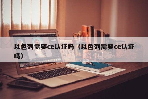 以色列需要ce认证吗（以色列需要ce认证吗）