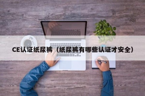 CE认证纸尿裤（纸尿裤有哪些认证才安全）