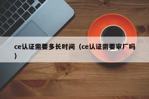 ce认证需要多长时间（ce认证需要审厂吗）