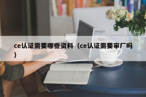 ce认证需要哪些资料（ce认证需要审厂吗）