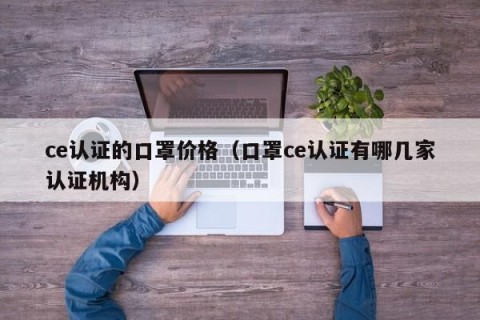 ce认证的口罩价格（口罩ce认证有哪几家认证机构）