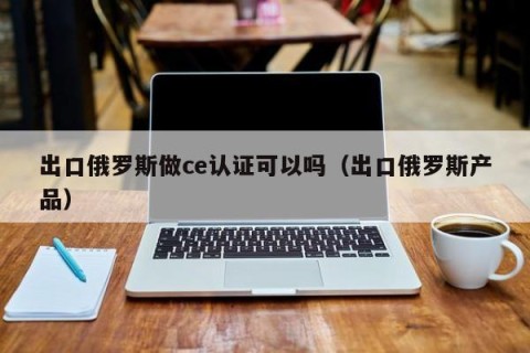 出口俄罗斯做ce认证可以吗（出口俄罗斯产品）