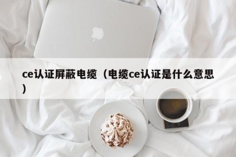 ce认证屏蔽电缆（电缆ce认证是什么意思）