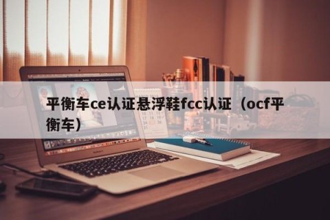 平衡车ce认证悬浮鞋fcc认证（ocf平衡车）