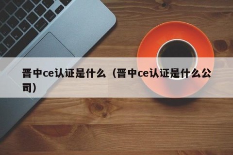 晋中ce认证是什么（晋中ce认证是什么公司）