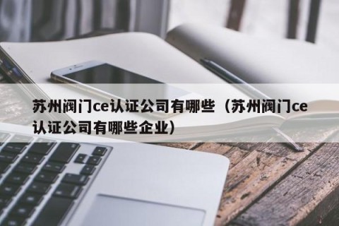 苏州阀门ce认证公司有哪些（苏州阀门ce认证公司有哪些企业）