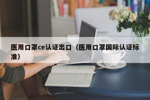 医用口罩ce认证出口（医用口罩国际认证标准）