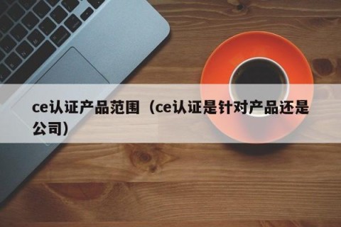 ce认证产品范围（ce认证是针对产品还是公司）