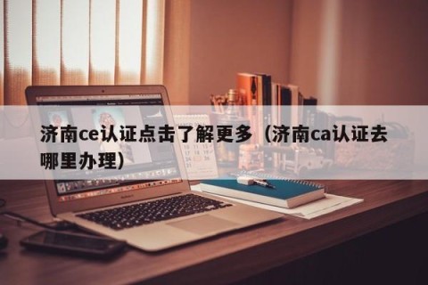 济南ce认证点击了解更多（济南ca认证去哪里办理）