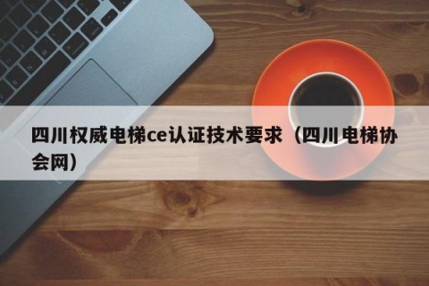 四川权威电梯ce认证技术要求（四川电梯协会网）