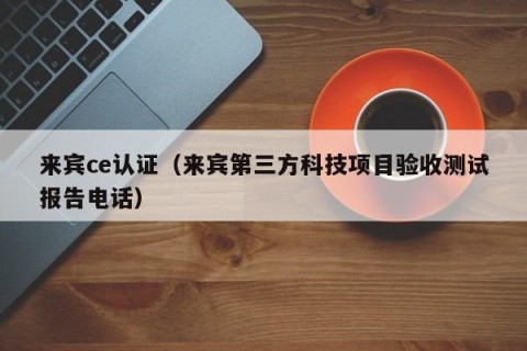 来宾ce认证（来宾第三方科技项目验收测试报告电话）