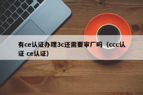 有ce认证办理3c还需要审厂吗（ccc认证 ce认证）