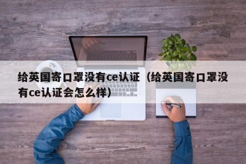 给英国寄口罩没有ce认证（给英国寄口罩没有ce认证会怎么样）