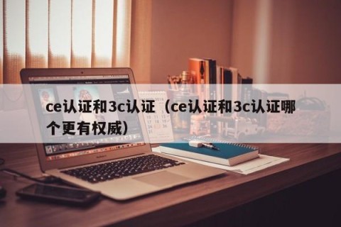 ce认证和3c认证（ce认证和3c认证哪个更有权威）