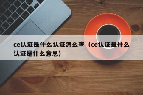 ce认证是什么认证怎么查（ce认证是什么认证是什么意思）