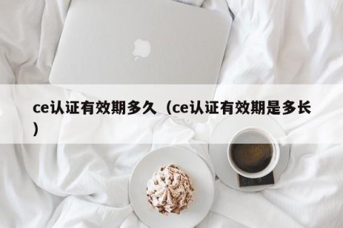 ce认证有效期多久（ce认证有效期是多长）