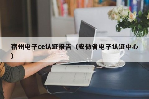 宿州电子ce认证报告（安徽省电子认证中心）