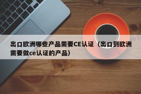 出口欧洲哪些产品需要CE认证（出口到欧洲需要做ce认证的产品）