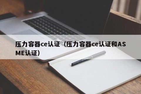 压力容器ce认证（压力容器ce认证和ASME认证）