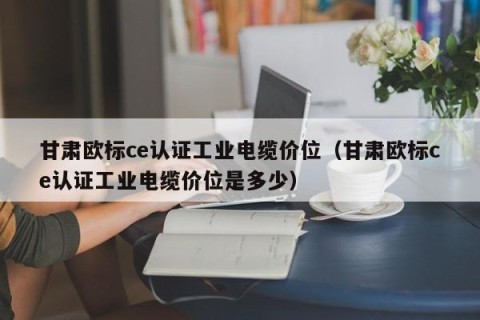 甘肃欧标ce认证工业电缆价位（甘肃欧标ce认证工业电缆价位是多少）