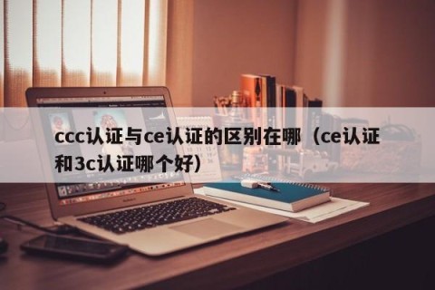 ccc认证与ce认证的区别在哪（ce认证和3c认证哪个好）