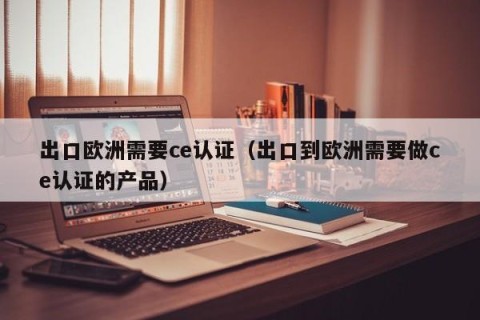 出口欧洲需要ce认证（出口到欧洲需要做ce认证的产品）