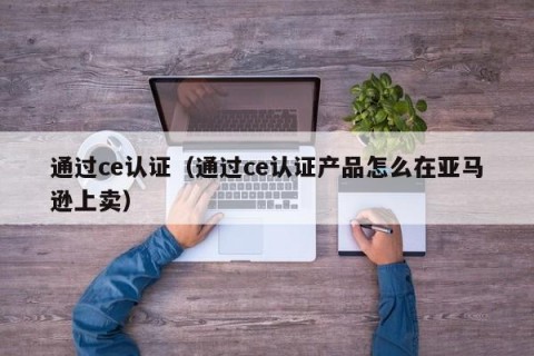 通过ce认证（通过ce认证产品怎么在亚马逊上卖）