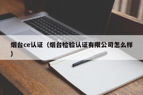 烟台ce认证（烟台检验认证有限公司怎么样）